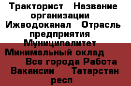 Тракторист › Название организации ­ Ижводоканал › Отрасль предприятия ­ Муниципалитет › Минимальный оклад ­ 13 000 - Все города Работа » Вакансии   . Татарстан респ.